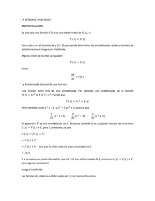 LA INTEGRAL INDEFINIDA.-

ANTIDEERIVACION:

Se dice que una función       es una antiderivada de      , si:



Para cada en el dominio de         . El proceso de determinar las antiderivadas recibe el nombre de
antiderivacion o integración indefinida.

Algunas veces se escribe la ecuación



Como




La Antiderivada General de una Función:

Una función tiene más de una antiderivada. Por ejemplo, una antiderivada de la función
           es         . Puesto que



Pero también lo son           y        y       , puesto que




En general si   es una antiderivada de . Entonces también lo es cualquier función de la formula
                  , para C constante, ya que




Y a la inversa se puede demostrar que si F y G son antiderivadas de f, entonces                   ,
para alguna constante C.

Integral Indefinida:

Las familias de todas las antiderivadas de f(x) se representa como
 