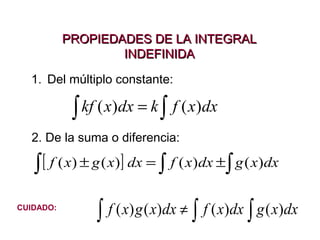 PROPIEDADES DE LA INTEGRAL
INDEFINIDA
1. Del múltiplo constante:

kf ( x)dx = k ∫ f ( x)dx
∫
2. De la suma o diferencia:

∫ [ f ( x) ± g ( x)] dx = ∫ f ( x)dx ±∫ g ( x)dx
CUIDADO:

∫ f ( x) g ( x)dx ≠ ∫ f ( x)dx ∫ g ( x)dx

 
