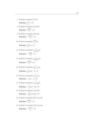 11
7. Calcular la integral e5x
dx.
Soluci´on.-
1
5
e5x
+ C.
8. Calcular la integral cos 5xdx.
Soluci´on.-
sin 5x
5
+ C.
9. Calcular la integral sin axdx.
Soluci´on.- −
cos ax
a
+ C.
10. Calcular la integral
ln x
x
dx.
Soluci´on.-
1
2
ln2
x + C.
11. Calcular la integral
1
sin2
3x
dx.
Soluci´on.- −
cot 3x
3
+ C.
12. Calcular la integral
1
cos2 7x
dx.
Soluci´on.-
tan 7x
7
+ C.
13. Calcular la integral
1
3x − 7
dx.
Soluci´on.-
1
3
ln |3x − 7| + C.
14. Calcular la integral
1
1 − x
dx.
Soluci´on.- − ln |1 − x| + C.
15. Calcular la integral
1
5 − 2x
dx.
Soluci´on.- −
1
2
ln |5 − 2x| + C.
16. Calcular la integral tan 2xdx.
Soluci´on.- −
1
2
ln | cos 2x| + C.
17. Calcular la integral sin2
x cos xdx.
Soluci´on.-
sin3
x
3
+ C.
18. Calcular la integral cos3
x sin xdx.
Soluci´on.- −
cos4
x
4
+ C.
 