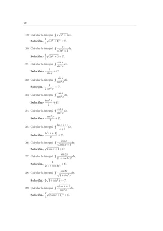 12
19. Calcular la integral x
√
x2 + 1dx.
Soluci´on.-
1
3
(x2 + 1)3 + C.
20. Calcular la integral
x
√
2x2 + 3
dx.
Soluci´on.-
1
2
2x2 + 3 + C.
21. Calcular la integral
cos x
sin2
x
dx.
Soluci´on.- −
1
sin x
+ C.
22. Calcular la integral
sin x
cos3 x
dx.
Soluci´on.-
1
2 cos2 x
+ C.
23. Calcular la integral
tan x
cos2 x
dx.
Soluci´on.-
tan2
x
2
+ C.
24. Calcular la integral
cot x
sin2
x
dx.
Soluci´on.- −
cot2
x
2
+ C.
25. Calcular la integral
ln(x + 1)
x + 1
dx.
Soluci´on.-
ln2
(x + 1)
2
+ C.
26. Calcular la integral
cos x
√
2 sin x + 1
dx.
Soluci´on.-
√
2 sin x + 1 + C.
27. Calcular la integral
sin 2x
(1 + cos 2x)2
dx.
Soluci´on.-
1
2(1 + cos 2x)
+ C.
28. Calcular la integral
sin 2x
1 + sin2
x
dx.
Soluci´on.- 2 1 + sin2
x + C.
29. Calcular la integral
√
tan x + 1
cos2 x
dx.
Soluci´on.-
2
3
(tan x + 1)3 + C.
 