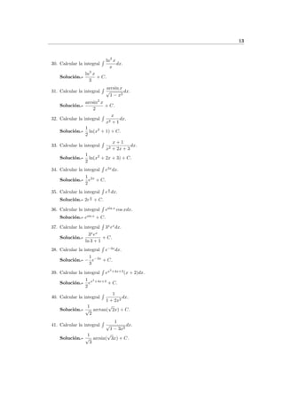 13
30. Calcular la integral
ln2
x
x
dx.
Soluci´on.-
ln3
x
3
+ C.
31. Calcular la integral
arcsin x
√
1 − x2
dx.
Soluci´on.-
arcsin2
x
2
+ C.
32. Calcular la integral
x
x2 + 1
dx.
Soluci´on.-
1
2
ln(x2
+ 1) + C.
33. Calcular la integral
x + 1
x2 + 2x + 3
dx.
Soluci´on.-
1
2
ln(x2
+ 2x + 3) + C.
34. Calcular la integral e2x
dx.
Soluci´on.-
1
2
e2x
+ C.
35. Calcular la integral e
x
2 dx.
Soluci´on.- 2e
x
2 + C.
36. Calcular la integral esin x
cos xdx.
Soluci´on.- esin x
+ C.
37. Calcular la integral 3x
ex
dx.
Soluci´on.-
3x
ex
ln 3 + 1
+ C.
38. Calcular la integral e−3x
dx.
Soluci´on.- −
1
3
e−3x
+ C.
39. Calcular la integral ex2
+4x+3
(x + 2)dx.
Soluci´on.-
1
2
ex2
+4x+3
+ C.
40. Calcular la integral
1
1 + 2x2
dx.
Soluci´on.-
1
√
2
arctan(
√
2x) + C.
41. Calcular la integral
1
√
1 − 3x2
dx.
Soluci´on.-
1
√
3
arcsin(
√
3x) + C.
 