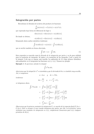 15
Integraci´on por partes
Recordemos la f´ormula de la deriva del producto de funciones
d
dx
[u(x)v(x)] = u (x)v(x) + u(x)v (x),
que expresada bajo forma de diferencial da lugar a
d[u(x)v(x)] = d[u(x)]v(x) + u(x)d[v(x)].
De donde se obtiene,
u(x)d[v(x)] = d[u(x)v(x)] − v(x)d[u(x)].
Integrando ahora ambos miembros tendremos
u(x)d[v(x)] = u(x)v(x) − v(x)d[u(x)],
que se escribe tambi´en en forma abreviada,
udv = uv − vdu. (1)
Esta expresi´on es conocida como la f´ormula de la integraci´on por partes y es de gran utilidad
para la resoluci´on de integrales. Se aplica a la resoluci´on de las integrales udv a partir de
la integral vdu que se supone m´as sencilla. La aplicaci´on de (1) exige primero identiﬁcar
adecuadamente en el integrando las funciones u(x) y v(x). Veamos un ejemplo
Ejemplo 1 Si queremos calcular la integral
x3
ln xdx,
observemos que la integral de x3
es inmediata y que la derivada de ln x es tambi´en muy sencilla.
As´ı, si asignamos
u = ln x y dv = x3
dx,
tendremos
du =
dx
x
y v =
x4
4
+ C1,
si integramos ahora
x3
ln xdx = ln x d
x4
4
+ C1
=
x4
4
+ C1 ln x −
x4
4
+ C1
dx
x
=
x4
4
+ C1 ln x −
x3
4
+
C1
x
dx
=
x4
4
ln x −
x4
16
+ C.
Observemos que la primera constante de integraci´on C1 se cancela de la respuesta ﬁnal (C1 ln x−
C1 ln x). Este es siempre el caso cuando integramos por partes, por ello, en la pr´actica, nunca
incluimos una constante de integraci´on en v(x), simplemente tomaremos para v(x) cualquier
primitiva de dv(x).
 