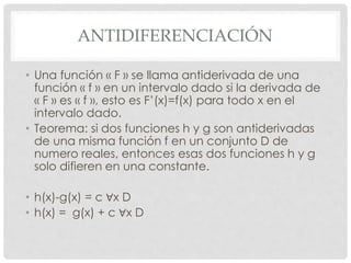 ANTIDIFERENCIACIÓN
• Una función « F » se llama antiderivada de una
función « f » en un intervalo dado si la derivada de
« F » es « f », esto es F’(x)=f(x) para todo x en el
intervalo dado.
• Teorema: si dos funciones h y g son antiderivadas
de una misma función f en un conjunto D de
numero reales, entonces esas dos funciones h y g
solo difieren en una constante.
• h(x)-g(x) = c ∀x D
• h(x) = g(x) + c ∀x D
 