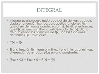 INTEGRAL
• Integrar es el proceso recíproco del de derivar, es decir,
dada una función f(x), busca aquellas funciones F(x)
que al ser derivadas conducen a f(x). Se dice, entonces,
que F(x) es una primitiva o antiderivada de f(x); dicho
de otro modo las primitivas de f(x) son las funciones
derivables F(x) tales que:
• F'(x) = f(x).
• Si una función f(x) tiene primitiva, tiene infinitas primitivas,
diferenciándose todas ellas en una constante.
• [F(x) + C]' = F'(x) + 0 = F'(x) = f(x)
 