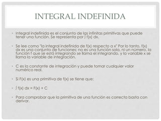 INTEGRAL INDEFINIDA
• Integral indefinida es el conjunto de las infinitas primitivas que puede
tener una función. Se representa por ∫ f(x) dx.
• Se lee como "la integral indefinida de f(x) respecto a x" Por lo tanto, f(x)
dx es una conjunto de funciones; no es una función sola, ni un número, la
función f que se está integrando se llama el integrando, y la variable x se
llama la variable de integración.
• C es la constante de integración y puede tomar cualquier valor
numérico real.
• Si F(x) es una primitiva de f(x) se tiene que:
• ∫ f(x) dx = F(x) + C
• Para comprobar que la primitiva de una función es correcta basta con
derivar.
 