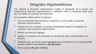 Integrales trigonométricas
Una integral se denomina trigonométrica cuando el integrando de la misma está
compuesto de funciones trigonométricas y constantes. Para su resolución desde luego
que son válidos los teoremas de integración.
En lo general se deben aplicar lo siguiente
1. Usar una identidad trigonométrica y simplificar, es útil cuando se presentan
funciones trigonométricas.
2. Eliminar una raíz cuadrada, se presenta normalmente después de completar un
cuadrado o una sustitución trigonométrica.
3. Reducir una fracción impropia.
4. Separar los elementos del numerador de una fracción entre el denominador de la
fracción.
5. Multiplicar por una forma unitaria g(x)/g(x) que al multiplicar por el integrando f(x)
permita modificar adecuadamente [f(x)g(x)]/g(x).
6. Probar sustituir f(x) por 1/(1/f(x)).
 