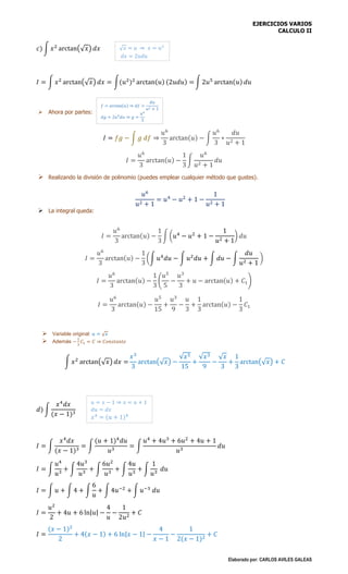 EJERCICIOS VARIOS
CALCULO II
Elaborado por: CARLOS AVILES GALEAS
𝑐) ∫ 𝑥2
arctan(√ 𝑥) 𝑑𝑥
𝐼 = ∫ 𝑥2
arctan(√ 𝑥) 𝑑𝑥 = ∫(𝑢2
)2
arctan(𝑢) (2𝑢𝑑𝑢) = ∫ 2𝑢5
arctan(𝑢) 𝑑𝑢
 Ahora por partes:
𝐼 = 𝑓𝑔 − ∫ 𝑔 𝑑𝑓 ⇒
𝑢6
3
arctan(𝑢) − ∫
𝑢6
3
∗
𝑑𝑢
𝑢2 + 1
𝐼 =
𝑢6
3
arctan(𝑢) −
1
3
∫
𝑢6
𝑢2 + 1
𝑑𝑢
 Realizando la división de polinomio (puedes emplear cualquier método que gustes).
𝑢6
𝑢2 + 1
= 𝑢4
− 𝑢2
+ 1 −
1
𝑢2 + 1
 La integral queda:
𝐼 =
𝑢6
3
arctan(𝑢) −
1
3
∫ (𝑢4
− 𝑢2
+ 1 −
1
𝑢2 + 1
) 𝑑𝑢
𝐼 =
𝑢6
3
arctan(𝑢) −
1
3
(∫ 𝑢4
𝑑𝑢 − ∫ 𝑢2
𝑑𝑢 + ∫ 𝑑𝑢 − ∫
𝑑𝑢
𝑢2 + 1
)
𝐼 =
𝑢6
3
arctan(𝑢) −
1
3
(
𝑢5
5
−
𝑢3
3
+ 𝑢 − arctan(𝑢) + 𝐶1)
𝐼 =
𝑢6
3
arctan(𝑢) −
𝑢5
15
+
𝑢3
9
−
𝑢
3
+
1
3
arctan(𝑢) −
1
3
𝐶1
 Variable original: 𝑢 = √ 𝑥
 Además −
1
3
𝐶1 = 𝐶 ⇒ 𝐶𝑜𝑛𝑠𝑡𝑎𝑛𝑡𝑒
∫ 𝑥2
arctan(√ 𝑥) 𝑑𝑥 =
𝑥3
3
arctan(√ 𝑥) −
√𝑥5
15
+
√𝑥3
9
−
√ 𝑥
3
+
1
3
arctan(√ 𝑥) + 𝐶
𝑑) ∫
𝑥4
𝑑𝑥
(𝑥 − 1)3
𝐼 = ∫
𝑥4
𝑑𝑥
(𝑥 − 1)3
= ∫
(𝑢 + 1)4
𝑑𝑢
𝑢3
= ∫
𝑢4
+ 4𝑢3
+ 6𝑢2
+ 4𝑢 + 1
𝑢3
𝑑𝑢
𝐼 = ∫
𝑢4
𝑢3
+ ∫
4𝑢3
𝑢3
+ ∫
6𝑢2
𝑢3
+ ∫
4𝑢
𝑢3
+ ∫
1
𝑢3
𝑑𝑢
𝐼 = ∫ 𝑢 + ∫ 4 + ∫
6
𝑢
+ ∫ 4𝑢−2
+ ∫ 𝑢−3
𝑑𝑢
𝐼 =
𝑢2
2
+ 4𝑢 + 6 ln|𝑢| −
4
𝑢
−
1
2𝑢2
+ 𝐶
𝐼 =
(𝑥 − 1)2
2
+ 4(𝑥 − 1) + 6 ln|𝑥 − 1| −
4
𝑥 − 1
−
1
2(𝑥 − 1)2
+ 𝐶
√ 𝑥 = 𝑢 ⇒ 𝑥 = 𝑢2
𝑑𝑥 = 2𝑢𝑑𝑢
𝑢 = 𝑥 − 1 ⇒ 𝑥 = 𝑢 + 1
𝑑𝑢 = 𝑑𝑥
𝑥4
= (𝑢 + 1)4
𝑓 = arctan(𝑢) ⇒ 𝑑𝑓 =
𝑑𝑢
𝑢2 + 1
𝑑𝑔 = 2𝑢5
𝑑𝑢 ⇒ 𝑔 =
𝑢6
3
 