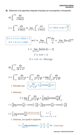 EJERCICIOS VARIOS
CALCULO II
Elaborado por: CARLOS AVILES GALEAS
II. Determine si las siguientes integrales impropias son convergentes o divergentes:
𝑎) ∫
𝑑𝑥
𝑥 ln(𝑥)
+∞
𝑒
𝐼 = ∫
𝑑𝑥
𝑥 ln(𝑥)
+∞
𝑒
⇒ lim
𝑏→+∞
∫
𝑑𝑥
𝑥 ln(𝑥)
𝑏
𝑒
⇒ 𝐼 = lim
𝑏→+∞
∫
𝑑𝑢
𝑢
lnb
1
= lim
𝑏→+∞
[ln 𝑢]1
ln b
𝐼 = lim
𝑏→+∞
[ln(ln 𝑏) − 1]
𝐼 = +∞ − 1
𝑰 = +∞ ⇒∴ Diverge
𝑏) ∫
𝑑𝑥
16 + 𝑥2
+∞
−∞
𝐼 = ∫
𝑑𝑥
16 + 𝑥2
= ∫
𝑑𝑥
𝑥2 + 42
= lim
𝑡→0
∫
𝑑𝑥
𝑥2 + 42
𝑡
−𝑡
+∞
−∞
+∞
−∞
 Recordar que:
 Entonces:
𝐼 = lim
𝑡→0
∫
𝑑𝑥
𝑥2 + 42
𝑡
−𝑡
=
1
4
lim
𝑡→0
[arctan (
𝑥
4
)]
−𝑡
𝑡
𝐼 =
1
4
[lim
𝑡→0
arctan (
𝑡
4
) − arctan (−
𝑡
4
)] =
1
4
[lim
𝑡→0
arctan (
𝑡
4
) + arctan (−
𝑡
4
)]
𝐼 =
1
2
lim
𝑡→0
arctan (
𝑡
4
)
𝐶𝑎𝑚𝑏𝑖𝑜 𝑑𝑒 𝑣𝑎𝑟𝑖𝑎𝑏𝑙𝑒
→ { 𝑢 =
𝑡
4
𝑆𝑖 𝑡 → ∞ ⇒ 𝑢 → ∞
 Entonces, nos queda lo siguiente:
𝑰 =
𝟏
𝟐
𝐥𝐢𝐦
𝒖→∞
𝐚𝐫𝐜𝐭𝐚𝐧( 𝒖) =
𝟏
𝟐
∗
𝝅
𝟐
=
𝝅
𝟒
⇒ ∴ 𝐶𝑜𝑛𝑣𝑒𝑟𝑔𝑒
𝑢 = ln( 𝑥) ⇒ 𝑑𝑢 =
𝑑𝑥
𝑥
𝑆𝑖 𝑥 = 𝑒 ⇒ 𝑢 = ln( 𝑒) = 1
𝑆𝑖 𝑥 = 𝑏 ⇒ 𝑢 = ln( 𝑏)
∫
𝑑𝑥
𝑥2 + 𝑎2
= 1
𝑎arctan(
𝑥
𝑎) + 𝑐
 