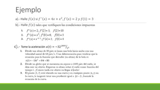 Ejemplo
a).- Halle 𝑓 𝑥 si 𝑓´´ 𝑥 = 4𝑥 + 𝑥2
, 𝑓´ 𝑥 = 2 𝑦 𝑓 1 = 3
b).- Halle 𝑓 𝑥 tales que verifiquen las condiciones impuestas
c).- Tome la aceleración 𝑎 𝑡 = −32 𝑝𝑖𝑒𝑠
𝑠2
 