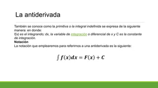 También se conoce como la primitiva o la integral indefinida se expresa de la siguiente
manera: en donde:
f(x) es el integrando; dx, la variable de integración o diferencial de x y C es la constante
de integración.
Notación
La notación que emplearemos para referirnos a una antiderivada es la siguiente:
𝒇 𝒙 𝒅𝒙 = 𝑭 𝒙 + 𝑪
La antiderivada
 