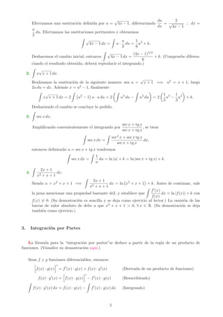 Efectuamos una sustitución definida por u =
√
4x − 1, diferenciando
du
dx
=
2
√
4x − 1
∴ dx =
u
2
du. Efectuamos las sustituciones pertinentes y obtenemos
Z
√
4x − 1 dx =
Z
u ·
u
2
du =
1
6
u3
+ k.
Deshacemos el cambio inicial, entonces
Z
√
4x − 1 dx =
(4x − 1)3/2
6
+ k. (Compruebe diferen-
ciando el resultado obtenido, deberá reproducir el integrando.)
2.
Z
x
√
x + 1 dx.
Realizamos la sustitución de la siguiente manera: sea u =
√
x + 1 =⇒ u2 = x + 1, luego
2u du = dx. Además x = u2 − 1, finalmente
Z
x
√
x + 1 dx = 2
Z
u2
− 1

u · u du = 2
Z
u4
du −
Z
u2
du

= 2

1
5
u5
−
1
3
u3

+ k.
Deshaciendo el cambio se concluye lo pedido.
3.
Z
sec x dx.
Amplificando convenientemente el integrando por
sec x + tg x
sec x + tg x
, se tiene
Z
sec x dx =
Z
sec2 x + sec x tg x
sec x + tg x
dx,
entonces definiendo u = sec x + tg x tendremos
Z
sec x dx =
Z
1
u
du = ln |u| + k = ln |sec x + tg x| + k.
4.
Z
2x + 1
x2 + x + 1
dx.
Siendo u = x2 + x + 1 =⇒
Z
2x + 1
x2 + x + 1
dx = ln x2
+ x + 1

+ k. Antes de continuar, vale
la pena mencionar una propiedad bastante útil, y establece que
Z
f′(x)
f(x)
dx = ln |f(x)| + k con
f(x) 6= 0. (Su demostración es sencilla y se deja como ejercicio al lector.) La omisión de las
barras de valor absoluto de debe a que x2 + x + 1  0, ∀ x ∈ R. (Su demostración se deja
también como ejercicio.)
3. Integración por Partes
La fórmula para la “integración por partes”se deduce a partir de la regla de un producto de
funciones. (Visualice su demostración aquı́.)
Sean f y g funciones diferenciables, entonces
h
f(x) · g(x)
i′
= f′
(x) · g(x) + f(x) · g′
(x) (Derivada de un producto de funciones)
f(x) · g′
(x) =
h
f(x) · g(x)
i′
− f′
(x) · g(x) (Reescribiendo)
Z
f(x) · g′
(x) dx = f(x) · g(x) −
Z
f′
(x) · g(x) dx (Integrando)
5
 