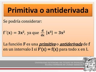 Se podría considerar:
f ′(𝐱) = 𝟑𝐱𝟐, ya que
𝐝
𝐝𝐱
𝐱𝟑 = 𝟑𝐱𝟐
La función F es una primitiva o antiderivada de f
en un intervalo I si F’(x) = f(x) para todo x en I.
Primitiva o antiderivada
 