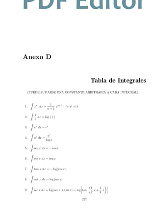 Anexo D
Tabla de Integrales
(PUEDE SUMARSE UNA CONSTANTE ARBITRARIA A CADA INTEGRAL)
1. xn
dx =
1
n + 1
xn+1
(n = −1)
2.
1
x
dx = log | x |
3. ex
dx = ex
4. ax
dx =
ax
log a
5. sen x dx = − cos x
6. cos x dx = sen x
7. tan x dx = − log |cos x|
8. cot x dx = log |sen x|
9. sec x dx = log |sec x + tan x| = log tan
1
2
x +
1
4
π
227
PDF Editor
 