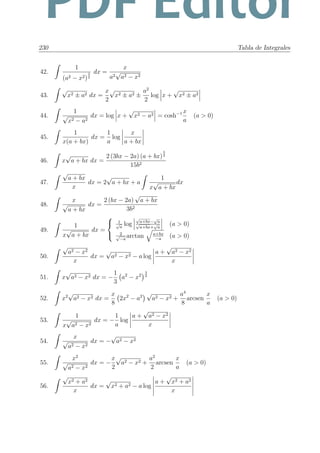 230 Tabla de Integrales
42.
1
(a2 − x2)
3
2
dx =
x
a2
√
a2 − x2
43.
√
x2 ± a2 dx =
x
2
√
x2 ± a2 ±
a2
2
log x +
√
x2 ± a2
44.
1
√
x2 − a2
dx = log x +
√
x2 − a2 = cosh−1 x
a
(a > 0)
45.
1
x(a + bx)
dx =
1
a
log
x
a + bx
46. x
√
a + bx dx =
2 (3bx − 2a) (a + bx)
3
2
15b2
47.
√
a + bx
x
dx = 2
√
a + bx + a
1
x
√
a + bx
dx
48.
x
√
a + bx
dx =
2 (bx − 2a)
√
a + bx
3b2
49.
1
x
√
a + bx
dx =



1√
a
log
√
a+bx−
√
a
√
a+bx+
√
a
(a > 0)
2√
−a
arctan a+bx
−a
(a > 0)
50.
√
a2 − x2
x
dx =
√
a2 − x2 − a log
a +
√
a2 − x2
x
51. x
√
a2 − x2 dx = −
1
3
a2
− x2
3
2
52. x2
√
a2 − x2 dx =
x
8
2x2
− a2
√
a2 − x2 +
a4
8
arcsen
x
a
(a > 0)
53.
1
x
√
a2 − x2
dx = −
1
a
log
a +
√
a2 − x2
x
54.
x
√
a2 − x2
dx = −
√
a2 − x2
55.
x2
√
a2 − x2
dx = −
x
2
√
a2 − x2 +
a2
2
arcsen
x
a
(a > 0)
56.
√
x2 + a2
x
dx =
√
x2 + a2 − a log
a +
√
x2 + a2
x
PDF Editor
 