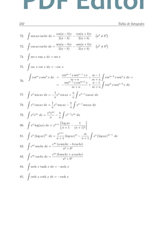 232 Tabla de Integrales
72. sen ax cos bx dx =
cos(a − b)x
2(a − b)
−
cos(a + b)x
2(a + b)
a2
= b2
73. cos ax cos bx dx =
sen(a − b)x
2(a − b)
−
sen(a + b)x
2(a + b)
a2
= b2
74. sec x tan x dx = sec x
75. csc x cot x dx = −csc x
76.
cosm
x senn
x dx =
cosm−1
x senn−1
+x
m + n
+
m − 1
m + n
cosm−2
x senn
x dx =
= −
senn−1
x cosm+1
x
m + n
+
n − 1
m + n
cosm
x senn−2
x dx
77. xn
sen ax dx = −
1
a
xn
cos ax +
n
a
xn−1
cos ax dx
78. xn
cos ax dx =
1
a
xn
sen ax −
n
a
xn−1
sen ax dx
79. xn
eax
dx =
xn
eax
a
−
n
a
xn−1
eax
dx
80. xn
log(ax) dx = xn+1 log ax
n + 1
−
1
(n + 1)2
81. xn
(log ax)m
dx =
xn+1
n + 1
(log ax)m
−
m
n + 1
xn
(log ax)m−1
dx
82. eax
sen bx dx =
eax
(a sen bx − b cos bx)
a2 + b2
83. eax
cos bx dx =
eax
(b sen bx + a cos bx)
a2 + b2
84. sech x tanh x dx = −sech x
85. csch x coth x dx = −csch x
PDF Editor
 