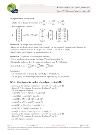 Cours de Math´ematiques
Compl´ements de calcul int´egral
Partie IV : Notions d’analyse vectorielle
Interpr´etation et notation
– rot(E) est le champ de vecteurs
−→
i ∧
−→
∂E
∂x
+
−→
j ∧
−→
∂E
∂y
+
−→
k ∧
−→
∂E
∂z
.
– Avec l’op´erateur “Nabla” :
=








∂
∂x
∂
∂y
∂
∂z








, rot(E) = ∧ E =







∂
∂x
∂
∂y
∂
∂z







∧





P
Q
R





=







∂R
∂y
−
∂Q
∂z
∂P
∂z
−
∂R
∂x
∂Q
∂x
−
∂P
∂y







.
D´eﬁnition (Champs de rotationnels)
On dit qu’un champ de vecteurs E de classe C1
est un champ de rotationnels s’il existe un
champ de vecteurs continu F tel que, sur l’ouvert Ω, on ait E = rot(F).
On dit alors que E d´erive du potentiel vecteur F.
D´eﬁnition (Laplacien d’un champ de scalaires)
Soit f un champ de scalaires, de classe C2
sur l’ouvert Ω de E3.
On appelle laplacien de f le champ de scalaires, not´e ∆f d´eﬁni par :
∀M ∈ Ω, ∆f(M) =
∂2
f
∂x2
(M) +
∂2
f
∂y2
(M) +
∂2
f
∂z2
(M).
Remarques
– On remarque que le champ ∆f s’´ecrit ∆f = div(grad(f)).
– On dit que f est harmonique sur Ω si son laplacien ∆f est nul sur Ω.
IV.4 Quelques formules d’analyse vectorielle
– Soient f, g des champs scalaires de classe C1
sur Ω, et λ, µ ∈ IR.
Soient E, F des champs de vecteurs de classe C1
sur Ω.
On a les ´egalit´es suivantes :
grad(λf + µg) = λgrad(f) + µgrad(g)
grad(fg) = fgrad(g) + ggrad(f)
div(λE + λF) = λdiv(E) + µdiv(F)
rot(λE + µF) = λrot(E) + µrot(F)
div(fE) = fdiv(E)+ < grad(f), E >
rot(fE) = frot(E) + grad(f) ∧ E
div(E ∧ F) = < F, rot(E) > − < E, rot(F) >
– Soient f, g des champs scalaires de classe C2
sur Ω, et λ, µ ∈ IR.
Soient E, F des champs de vecteurs de classe C2
sur Ω.
On a les ´egalit´es suivantes :
Page 12 Jean-Michel Ferrard www.klubprepa.net c EduKlub S.A.
Tous droits de l’auteur des œuvres r´eserv´es. Sauf autorisation, la reproduction ainsi que toute utilisation des œuvres autre que la consultation
individuelle et priv´ee sont interdites.
 