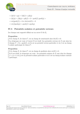 Cours de Math´ematiques
Compl´ements de calcul int´egral
Partie IV : Notions d’analyse vectorielle
∆(λf + µg) = λ∆(f) + µ∆(g)
∆(fg) = f∆(g) + g∆(f) + 2 < grad(f), grad(g) >
rot(grad(f)) = 0 et div(rot(E)) = 0
rot(fgrad(g)) = grad(f) ∧ grad(g)
IV.5 Potentiels scalaires et potentiels vecteurs
Les champs sont suppos´es d´eﬁnis sur un ouvert Ω de E3.
Proposition
Si le champ E, de classe C1
, est un champ de rotationnels alors div(E) ≡ 0.
La r´eciproque est vraie si l’ouvert Ω est ´etoil´e. Les potentiels vecteurs de E sont alors les
champs F = F0 + grad(f), o`u F0 est un potentiel vecteur particulier et o`u f est un champ
scalaire quelconque de classe C1
.
Proposition
Si le champ E, de classe C1
, est un champ de gradients alors rot(E) ≡ 0.
Si Ω est ´etoil´e, la r´eciproque est vraie : les potentiels scalaires de E sont alors les champs
f = f0 +λ, o`u f0 est un potentiel scalaire particulier et o`u λ est un champ scalaire constant
quelconque.
Page 13 Jean-Michel Ferrard www.klubprepa.net c EduKlub S.A.
Tous droits de l’auteur des œuvres r´eserv´es. Sauf autorisation, la reproduction ainsi que toute utilisation des œuvres autre que la consultation
individuelle et priv´ee sont interdites.
 