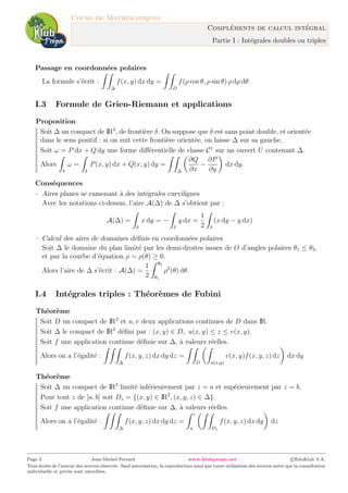 Cours de Math´ematiques
Compl´ements de calcul int´egral
Partie I : Int´egrales doubles ou triples
Passage en coordonn´ees polaires
La formule s’´ecrit :
∆
f(x, y) dx dy =
D
f(ρ cos θ, ρ sin θ) ρ dρ dθ
I.3 Formule de Grien-Riemann et applications
Proposition
Soit ∆ un compact de IR2
, de fronti`ere δ. On suppose que δ est sans point double, et orient´ee
dans le sens positif : si on suit cette fronti`ere orient´ee, on laisse ∆ sur sa gauche.
Soit ω = P dx + Q dy une forme diﬀ´erentielle de classe C1
sur un ouvert U contenant ∆.
Alors
δ
ω =
δ
P(x, y) dx + Q(x, y) dy =
∆
∂Q
∂x
−
∂P
∂y
dx dy.
Cons´equences
– Aires planes se ramenant `a des int´egrales curvilignes
Avec les notations ci-dessus, l’aire A(∆) de ∆ s’obtient par :
A(∆) =
δ
x dy = −
δ
y dx =
1
2 δ
(x dy − y dx)
– Calcul des aires de domaines d´eﬁnis en coordonn´ees polaires
Soit ∆ le domaine du plan limit´e par les demi-droites issues de O d’angles polaires θ1 ≤ θ2,
et par la courbe d’´equation ρ = ρ(θ) ≥ 0.
Alors l’aire de ∆ s’´ecrit : A(∆) =
1
2
θ2
θ1
ρ2
(θ) dθ.
I.4 Int´egrales triples : Th´eor`emes de Fubini
Th´eor`eme
Soit D un compact de IR2
et u, v deux applications continues de D dans IR.
Soit ∆ le compact de IR3
d´eﬁni par : (x, y) ∈ D, u(x, y) ≤ z ≤ v(x, y).
Soit f une application continue d´eﬁnie sur ∆, `a valeurs r´eelles.
Alors on a l’´egalit´e :
∆
f(x, y, z) dx dy dz =
D u(x,y)
v(x, y)f(x, y, z) dz dx dy
Th´eor`eme
Soit ∆ un compact de IR3
limit´e inf´erieurement par z = a et sup´erieurement par z = b.
Pour tout z de [a, b] soit Dz = {(x, y) ∈ IR2
, (x, y, z) ∈ ∆}.
Soit f une application continue d´eﬁnie sur ∆, `a valeurs r´eelles.
Alors on a l’´egalit´e :
∆
f(x, y, z) dx dy dz =
c
a Dz
f(x, y, z) dx dy dz
Page 3 Jean-Michel Ferrard www.klubprepa.net c EduKlub S.A.
Tous droits de l’auteur des œuvres r´eserv´es. Sauf autorisation, la reproduction ainsi que toute utilisation des œuvres autre que la consultation
individuelle et priv´ee sont interdites.
 
