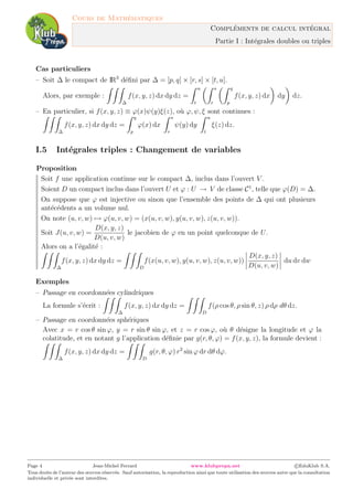 Cours de Math´ematiques
Compl´ements de calcul int´egral
Partie I : Int´egrales doubles ou triples
Cas particuliers
– Soit ∆ le compact de IR3
d´eﬁni par ∆ = [p, q] × [r, s] × [t, u].
Alors, par exemple :
∆
f(x, y, z) dx dy dz =
u
t
s
r
q
p
f(x, y, z) dx dy dz.
– En particulier, si f(x, y, z) ≡ ϕ(x)ψ(y)ξ(z), o`u ϕ, ψ, ξ sont continues :
∆
f(x, y, z) dx dy dz =
q
p
ϕ(x) dx
s
r
ψ(y) dy
u
t
ξ(z) dz.
I.5 Int´egrales triples : Changement de variables
Proposition
Soit f une application continue sur le compact ∆, inclus dans l’ouvert V .
Soient D un compact inclus dans l’ouvert U et ϕ : U → V de classe C1
, telle que ϕ(D) = ∆.
On suppose que ϕ est injective ou sinon que l’ensemble des points de ∆ qui ont plusieurs
ant´ec´edents a un volume nul.
On note (u, v, w) → ϕ(u, v, w) = (x(u, v, w), y(u, v, w), z(u, v, w)).
Soit J(u, v, w) =
D(x, y, z)
D(u, v, w)
le jacobien de ϕ en un point quelconque de U.
Alors on a l’´egalit´e :
∆
f(x, y, z) dx dy dz =
D
f(x(u, v, w), y(u, v, w), z(u, v, w))
D(x, y, z)
D(u, v, w)
du dv dw
Exemples
– Passage en coordonn´ees cylindriques
La formule s’´ecrit :
∆
f(x, y, z) dx dy dz =
D
f(ρ cos θ, ρ sin θ, z) ρ dρ dθ dz.
– Passage en coordonn´ees sph´eriques
Avec x = r cos θ sin ϕ, y = r sin θ sin ϕ, et z = r cos ϕ, o`u θ d´esigne la longitude et ϕ la
colatitude, et en notant g l’application d´eﬁnie par g(r, θ, ϕ) = f(x, y, z), la formule devient :
∆
f(x, y, z) dx dy dz =
D
g(r, θ, ϕ) r2
sin ϕ dr dθ dϕ.
Page 4 Jean-Michel Ferrard www.klubprepa.net c EduKlub S.A.
Tous droits de l’auteur des œuvres r´eserv´es. Sauf autorisation, la reproduction ainsi que toute utilisation des œuvres autre que la consultation
individuelle et priv´ee sont interdites.
 
