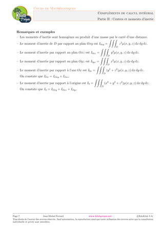 Cours de Math´ematiques
Compl´ements de calcul int´egral
Partie II : Centres et moments d’inertie
Remarques et exemples
– Les moments d’inertie sont homog`enes au produit d’une masse par le carr´e d’une distance.
– Le moment d’inertie de D par rapport au plan Oxy est I0xy =
D
z2
µ(x, y, z) dx dy dz.
– Le moment d’inertie par rapport au plan Oxz est I0xz =
D
y2
µ(x, y, z) dx dy dz.
– Le moment d’inertie par rapport au plan Oyz est I0yz =
D
x2
µ(x, y, z) dx dy dz.
– Le moment d’inertie par rapport `a l’axe Ox est I0x =
D
(y2
+ z2
)µ(x, y, z) dx dy dz.
On constate que IOx = IOxy + IOxz.
– Le moment d’inertie par rapport `a l’origine est I0 =
D
(x2
+ y2
+ z2
)µ(x, y, z) dx dy dz.
On constate que I0 = IOxy + IOxz + IOyz.
Page 7 Jean-Michel Ferrard www.klubprepa.net c EduKlub S.A.
Tous droits de l’auteur des œuvres r´eserv´es. Sauf autorisation, la reproduction ainsi que toute utilisation des œuvres autre que la consultation
individuelle et priv´ee sont interdites.
 