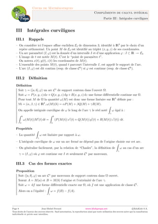 Cours de Math´ematiques
Compl´ements de calcul int´egral
Partie III : Int´egrales curvilignes
III Int´egrales curvilignes
III.1 Rappels
– On consid`ere ici l’espace aﬃne euclidien E3 de dimension 3, identiﬁ´e `a IR3
par le choix d’un
rep`ere orthonorm´e. Un point M de E3 est identiﬁ´e au triplet (x, y, z) de ses coordonn´ees.
– Un arc param´etr´e (I, ϕ) est la donn´ee d’un intervalle I et d’une application ϕ : I ⊂ IR → E3.
– L’image de t est not´ee M(t). C’est le “point de param`etre t”.
On notera x(t), y(t), z(t) les coordonn´ees de M(t).
– L’ensemble des points M(t), quand t parcourt l’intervalle I, est appel´e le support de l’arc.
– L’arc (I, ϕ) est dit continu (resp. de classe Ck
) si ϕ est continue (resp. de classe Ck
).
III.2 D´eﬁnition
D´eﬁnition
Soit γ = ([a, b], ϕ) un arc C1
de support contenu dans l’ouvert Ω.
Soit ω = P(x, y, z) dx + Q(x, y, z) dy + R(x, y, z) dz une forme diﬀ´erentielle continue sur Ω.
Pour tout M de Ω la quantit´e ω(M) est donc une forme lin´eaire sur IR3
d´eﬁnie par :
∀h = (α, β, γ) ∈ IR3
, ω(M)(h) = αP(M) + βQ(M) + γR(M).
On appelle int´egrale curviligne de ω le long de l’arc γ le r´eel not´e
γ
ω ´egal `a :
b
a
ω(M(t))M (t) dt =
b
a
(P(M(t)) x (t) + Q(M(t)) y (t) + R(M(t)) z (t)) dt.
Propri´et´es
– La quantit´e
γ
ω est lin´eaire par rapport `a ω.
– L’int´egrale curviligne de ω sur un arc ferm´e ne d´epend pas de l’origine choisie sur cet arc.
– On g´en´eralise facilement, par la relation de “Chasles”, la d´eﬁnition de
γ
ω au cas d’un arc
γ = (I, ϕ) o`u ϕ est continue sur I et seulement C1
par morceaux.
III.3 Cas des formes exactes
Proposition
Soit ([a, b], ϕ) un arc C1
par morceaux de support contenu dans Ω ouvert.
Soient A = M(a) et B = M(b) l’origine et l’extr´emit´e de l’arc γ.
Soit ω = df une forme diﬀ´erentielle exacte sur Ω, o`u f est une application de classe C1
.
Alors on a l’´egalit´e :
γ
ω = f(B) − f(A).
Page 8 Jean-Michel Ferrard www.klubprepa.net c EduKlub S.A.
Tous droits de l’auteur des œuvres r´eserv´es. Sauf autorisation, la reproduction ainsi que toute utilisation des œuvres autre que la consultation
individuelle et priv´ee sont interdites.
 