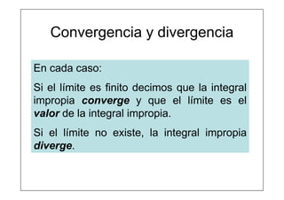 Convergencia y divergencia
En cada caso:
Si el límite es finito decimos que la integral
impropia converge y que el límite es el
valor de la integral impropia.
Si el límite no existe, la integral impropia
diverge.
 