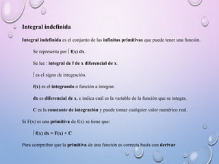 Integral indefinida
Integral indefinida es el conjunto de las infinitas primitivas que puede tener una función.
Se representa por ∫ f(x) dx.
Se lee : integral de f de x diferencial de x.
∫ es el signo de integración.
f(x) es el integrando o función a integrar.
dx es diferencial de x, e indica cuál es la variable de la función que se integra.
C es la constante de integración y puede tomar cualquier valor numérico real.
Si F(x) es una primitiva de f(x) se tiene que:
∫ f(x) dx = F(x) + C
Para comprobar que la primitiva de una función es correcta basta con derivar
 