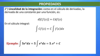 PROPIEDADES
2°) Linealidad de la integración: como en el cálculo de derivadas, la
derivada de una constante por una función, es:
𝑑 𝐶𝑓(𝑥) = 𝐶𝑑𝑓(𝑥)
En el cálculo integral:
𝐶𝑓(𝑥) = 𝐶 𝑓 𝑥 𝑑𝑥
𝐄𝐣𝐞𝐦𝐩𝐥𝐨: 𝟓𝒆 𝒙 𝒅𝒙 = 𝟓 𝒆 𝒙 𝒅𝒙 = 𝟓. 𝒆 𝒙 + 𝑪
 