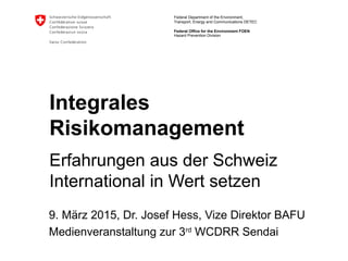 Federal Department of the Environment,
Transport, Energy and Communications DETEC
Federal Office for the Environment FOEN
Integrales
Risikomanagement
Erfahrungen aus der Schweiz
International in Wert setzen
9. März 2015, Dr. Josef Hess, Vize Direktor BAFU
Medienveranstaltung zur 3rd
WCDRR Sendai
Hazard Prevention Division
 