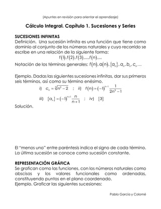 Pablo García y Colomé
(Apuntes en revisión para orientar el aprendizaje)
Cálculo Integral. Capítulo 1. Sucesiones y Series
SUCESIONES INFINITAS
Definición. Una sucesión infinita es una función que tiene como
dominio al conjunto de los números naturales y cuyo recorrido se
escribe en una relación de la siguiente forma:
       1 , 2 , 3 ,..., ,...f f f f n
Notación de los términos generales:      ,a , , , ,n n n nf n n a a b c
Ejemplo. Dadas las siguientes sucesiones infinitas, dar sus primeros
seis términos, así como su término enésimo.
   
     
13 2
3
1
1
) 2 ; ) 1
2 1
) 1 ; ) 3
1
n
n
n
n
i c n ii f n
n
n
iii a iv
n


   

 

Solución.
El “menos uno” entre paréntesis indica el signo de cada término.
La última sucesión se conoce como sucesión constante.
REPRESENTACIÓN GRÁFICA
Se grafican como las funciones, con los números naturales como
abscisas y los valores funcionales como ordenadas,
constituyendo puntos en el plano coordenado.
Ejemplo. Graficar las siguientes sucesiones:
 