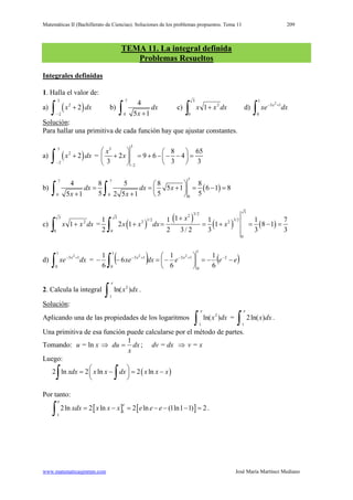 Matemáticas II (Bachillerato de Ciencias). Soluciones de los problemas propuestos. Tema 11 209
www.matematicasjmmm.com José María Martínez Mediano
TEMA 11. La integral definida
Problemas Resueltos
Integrales definidas
1. Halla el valor de:
a) ( )
3
2
2
2x dx
−
+
∫ b)
7
0
4
5 1
dx
x +∫ c) dxxx
∫ +
3
0
2
1 d)
∫
+−
1
0
13 2
dxxe x
Solución
Para hallar una primitiva de cada función hay que ajustar constantes.
:
a) ( )
3
2
2
2x dx
−
+
∫ =
3
3
2
8 65
2 9 6 4
3 3 3
x
x
−
   
+ = + − − − =   
  
b) ( )
77 7
0 0 0
4 8 5 8 8
5 1 6 1 8
5 5 55 1 2 5 1
dx dx x
x x
 
= = + = − = 
+ +  ∫ ∫
c) dxxx
∫ +
3
0
2
1 = ( )
( )
( ) ( )
33/223
1/2 3/22 2
0
0
11 1 1 1 7
2 1 · 1 8 1
2 2 3/ 2 3 3 3
x
x x dx x
+
+ = = + = − =
∫
d)
∫
+−
1
0
13 2
dxxe x
= ( ) ( )eeedxxe xx
−−=





−=−− −+−+−
∫
2
1
0
13
1
0
13
6
1
6
1
6
6
1 22
2. Calcula la integral 2
1
ln( )
e
x dx
∫ .
Solución
Aplicando una de las propiedades de los logaritmos
:
2
1
ln( )
e
x dx
∫ =
1
2ln( )
e
x dx
∫ .
Una primitiva de esa función puede calcularse por el método de partes.
Tomando: u = ln x ⇒ dx
x
du
1
= ; dv = dx ⇒ v = x
Luego:
( )2 ln 2 ln 2 lnxdx x x dx x x x = − = − 
 ∫ ∫
Por tanto:
[ ] [ ]
e
1
1
2ln 2 ln 2 ln (1ln1 1) 2
e
xdx x x x e e e= −= − − −=
∫ .
 