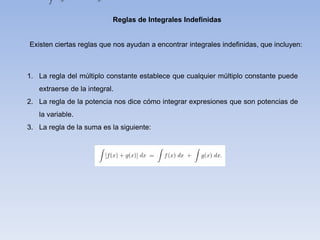 Reglas de Integrales Indefinidas
Existen ciertas reglas que nos ayudan a encontrar integrales indefinidas, que incluyen:
1. La regla del múltiplo constante establece que cualquier múltiplo constante puede
extraerse de la integral.
2. La regla de la potencia nos dice cómo integrar expresiones que son potencias de
la variable.
3. La regla de la suma es la siguiente:
 