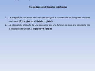Propiedades de Integrales Indefinidas
1. La integral de una suma de funciones es igual a la suma de las integrales de esas
funciones. ∫[f(x) + g(x)] dx =∫ f(x) dx +∫ g(x) dx
2. La integral del producto de una constante por una función es igual a la constante por
la integral de la función. ∫ k f(x) dx = k ∫f(x) dx
 