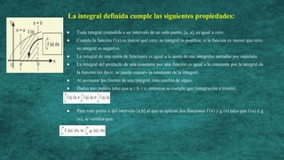 La integral definida cumple las siguientes propiedades:
● Toda integral extendida a un intervalo de un solo punto, [a, a], es igual a cero.
● Cuando la función f (x) es mayor que cero, su integral es positiva; si la función es menor que cero,
su integral es negativa.
● La integral de una suma de funciones es igual a la suma de sus integrales tomadas por separado.
● La integral del producto de una constante por una función es igual a la constante por la integral de
la función (es decir, se puede «sacar» la constante de la integral).
● Al permutar los límites de una integral, ésta cambia de signo.
● Dados tres puntos tales que a < b < c, entonces se cumple que (integración a trozos):
● Para todo punto x del intervalo [a,b] al que se aplican dos funciones f (x) y g (x) tales que f (x) £ g
(x), se verifica que:
 