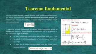 Teorema fundamental
La relación entre derivada e integral definida queda establecida definitivamente
por medio del denominado teorema fundamental del cálculo integral, que
establece que, dada una función f (x), su función integral asociada F (x) cumple
necesariamente que:
A partir del teorema fundamental del cálculo integral es posible definir un
método para calcular la integral definida de una función f (x) en un intervalo [a,
b], denominado regla de Barrow:
● Se busca primero una función F (x) que verifique que F¿ (x) = f (x).
● Se calcula el valor de esta función en los extremos del intervalo: F
(a) y F (b).
● El valor de la integral definida entre estos dos puntos vendrá
entonces dado por:
Ejemplo
 