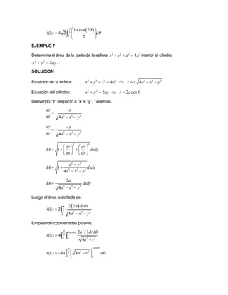  2
0
1 cos 2
(k) 4 2
2
A d



 
  
 

EJEMPLO 7
Determine el área de la parte de la esfera 2 2 2 2
4x y z a   interior al cilindro
2 2
2x y ay  .
SOLUCION
Ecuación de la esfera: 2 2 2 2
4x y z a    2 2 2
4z a x y   
Ecuación del cilindro: 2 2
2x y ay   2 cosr a 
Derivando “z” respecto a “x” e “y”. Tenemos.
2 2 2
4
dz x
dx a x y


 
2 2 2
4
dz y
dy a x y


 
22
1
dz dz
dA dxdy
dx dy
  
     
   
2 2
2 2 2
1
4
x y
dA dxdy
a x y

 
 
2 2 2
2
4
a
dA dxdy
a x y

 
Luego el área solicitada es:
 
2 2 2
2 2
(k) 2
4R
a dydx
A
a x y

 

Empleando coordenadas polares.
 2 cos
2
2 20 0
2
(k) 4
4
a a r drd
A
a r

 


 
2 cos
2 22
0 0
(k) 8 4
a
A a a r d

   
 
 