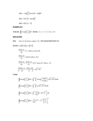 2
0
(k) 8 2 cos 2A a a a d

   
 2 2
0
(k) 16 1 senA a

 
 2
(k) 8 2A a  
EJEMPLO 8
Calcular  k
yarctg dA
x donde; 2 2
: ;1 4k z x y z   
SOLUCION
Sea  2
( ,v) cos , sen ,f u v u v u v ; Una parametrización d k.
Donde    0,2 , 1,2u v 
(u,v)
( sen , cos ,0)
f
v u v u
u

 

(u,v)
(cos ,sen ,,2 )
f
u u v
v



 2 2(u,v) (u,v)
2 cos ,2 sen ,
f f
v u v u v
u v
 
  
 
2(u,v) (u,v)
1 4
f f
v v
u v
 
  
 
Luego
  2 2
2
0 1
dA 1 4
k
vsenuyarctg arctg v v dvdu
x vconu
  
  
 
  
  2 2
2
0 1
dA 1 4
k
yarctg uv v dvdu
x

   
   
232
2 2
0
1
dA 1 4
12k
uyarctg v du
x
      
 
22
3 3
2 2
0
1
dA 17 5
12 2k
uyarctg
x

         

 