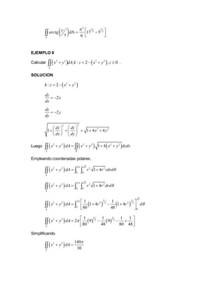  
2
3 3
2 2
dA 17 5
6k
yarctg
x
   
  
EJEMPLO 9
Calcular    2 2 2 2
; : 2 , 0
k
x y dA k z x y z     .
SOLUCION
 2 2
: 2k z x y  
2
dz
x
dx
 
2
dz
y
dy
 
22
2 2
1 1 4 4
dz dz
x y
dx dy
  
      
   
Luego      2 2 2 2 2 2
1 4
k R
x y dA x y x y dydx     
Empleando coordenadas polares.
 
2 2
2 2 2 2
0 0
1 4
k
x y dA r r rdrd

    
 
2 2
2 2 3 2
0 0
1 4
k
x y dA r r drd

    
     
2
5 32
2 2 2 22 2
0
0
1 1
1 4 1 4
80 48k
x y dA r r d


 
      
 
     
5 3
2 2 2 2
1 1 1 1
2 9 9
80 48 80 48k
x y dA 
 
      

Simplificando
 2 2 149
30k
x y dA

 
 