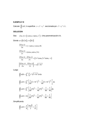 EJEMPLO 10
Calcular
k
zdA ; k superficie 2 2
z x y  seccionada por 2 2
1x y  .
SOLUCION
Sea  2
( ,v) cos , sen ,f u v u v u v ; Una parametrización d k.
Donde    0,2 , 0,1u v 
(u,v)
( sen , cos ,0)
f
v u v u
u

 

(u,v)
(cos ,sen ,2 )
f
u u v
v



 2 2(u,v) (u,v)
2v cosu,2v senu,
f f
v
u v
 
  
 
2(u,v) (u,v)
1 4
f f
v v
u v
 
  
 
Luego
2 1
3 2
0 0
zdA 1 4
k
v v dvdu

   
   
1
5 32
2 22 2
0
0
1 1
1 4 1 4
80 48k
zdA v v du
  
     
 
   
2 5 3
2 2
0
1 1 1 1
5 5
80 48 80 48k
zdA du
  
     
 
   
5 3
2 2
1 1 1 1
2 5 5
80 48 80 48k
zdA 
 
     

Simplificando
10 5 2
8 3 15k
zdA
  
  
 

 