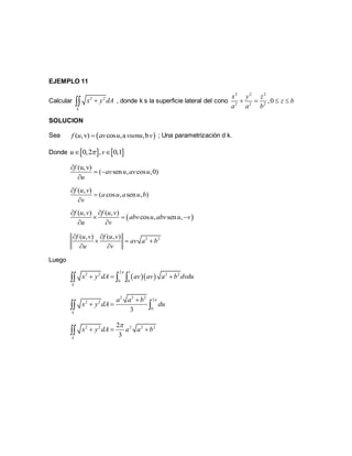 EJEMPLO 11
Calcular 2 2
k
x y dA , donde k s la superficie lateral del cono
2 2 2
2 2 2
,0
x y z
z b
a a b
   
SOLUCION
Sea  ( ,v) cos ,a ,bf u av u vsenu v ; Una parametrización d k.
Donde    0,2 , 0,1u v 
(u,v)
( sen , cos ,0)
f
av u av u
u

 

( , )
( cos , sen , )
f u v
a u a u b
v



 
( , ) ( , )
cos , sen ,
f u v f u v
abv u abv u v
u v
 
  
 
2 2( , ) ( , )f u v f u v
av a b
u v
 
  
 
Luego
  
2 1
2 2 2 2
0 0
k
x y dA av av a b dvdu

    
2 2 2
2
2 2
03k
a a b
x y dA du

  
2 2 2 2 22
3k
x y dA a a b

  
 