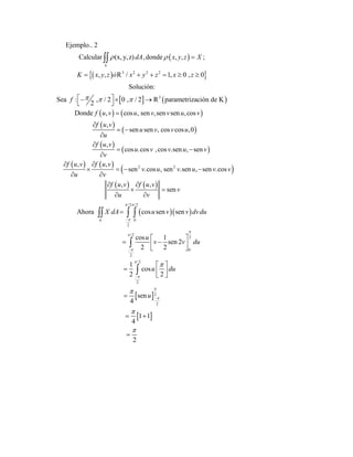  
  
   
   
 
3 2 2 2
3
Ejemplo.. 2
Calcular (x, y,z) ,donde , , ;
, , / 1, 0 , 0
Solución:
Sea : , / 2 0 , / 2 parametrización de K
2
Donde , cos , sen ,sen sen ,cos
,
sen sen , cos c
k
dA x y z X
K x y z x y z x z
f
f u v u v v u v
f u v
u v v
u
 
  

     
   
 


 


òR
R
 
 
 
   
 
   
  
2 2
/2 /2
0
2
/2
2
0
2
/2
2
os ,0
,
cos .cos ,cos .sen , sen
, ,
sen .cos , sen .sen , sen .cos
, ,
sen
Ahora cos sen sen
cos 1
sen 2
2 2
1
2
k
u
f u v
u v v u v
v
f u v f u v
v u v u v v
u v
f u v f u v
v
u v
X dA u v v dvdu
u
v v du
 










 

 
   
 
 
 
 

 
   

  

 
 
2
2
cos
2
sen
4
1 1
4
2
u du
u







 
  

 


 