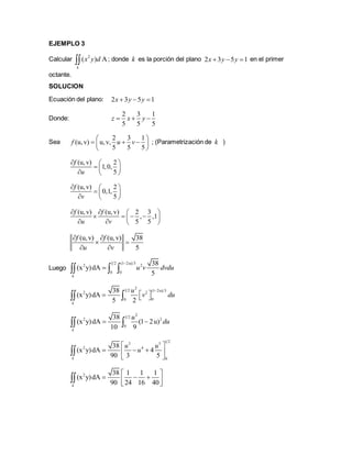 EJEMPLO 3
Calcular 2
( ) A
k
x y d ; donde k es la porción del plano 2 3 5 1x y y   en el primer
octante.
SOLUCION
Ecuación del plano: 2 3 5 1x y y  
Donde:
2 3 1
5 5 5
z x y  
Sea
2 3 1
(u,v) u,v,
5 5 5
f u v
 
   
 
; (Parametrización de k )
(u,v) 2
1,0,
5
f
u
  
  
  
(u,v) 2
0,1,
5
f
v
  
  
  
(u,v) (u,v) 2 3
, ,1
5 5
f f
u v
   
    
   
(u,v) (u,v) 38
5
f f
u v
 
 
 
Luego
1 2 (1 2u) 3
2 2
0 0
38
(x y)dA
5k
u v dvdu

  
2
1 2 (1 2u) 32 2
00
38
(x y)dA
5 2k
u
v du

    
2
1 2
2 2
0
38
(x y)dA (1 2u)
10 9k
u
du  
1 23 5
2 4
0
38
(x y)dA 4
90 3 5k
u u
u
 
   
 

2 38 1 1 1
(x y)dA
90 24 16 40k
 
    

 