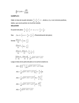 2 38
(x y)dA
21600k

EJEMPLO 4
Hallar el área de la parte del plano 1
x y z
a b c
   , donde a, b y c son números positivos,
dados, que se encuentran en el primer octante.
SOLUCION
Ecuación del plano: 1
x y z
a b c
   
c c
z c x y
a b
  
Sea (u,v) u,v, v
c c
f c u
a b
 
   
 
, (Parametrización del plano)
Donde
(u,v)
1,0,
f c
u a
  
  
  
(u,v)
0,1,
f c
v b
  
  
  
(u,v) (u,v)
, ,1
f f c c
u v a b
   
   
   
2 2 2 2 2 2(u,v) (u,v) 1f f
a b b c a c
u v ab
 
   
 
Luego el área de la parte del plano en el primer octante es:
2 2 2 2 2 2
0 0
1
(k)
b
a b u
a
A a b b c a c dvdu
ab
  
   
 
 
2 2 2 2 2 2
0
1
(k)
a b
A a b b c a c b u du
ab a
 
    
 

2
2 2 2 2 2 2
0
1
(k)
2
a
b u
A a b b c a c bu
ab a
 
    
 
2 2 2 2 2 2
0
1
(k)
2
a
ab
A a b b c a c ab
ab
 
     
2 2 2 2 2 21
(k)
2
A a b b c a c  
 