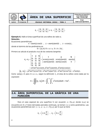 ÁREA DE UNA SUPERFICIE
Integrales de Superficie
y sus Aplicaciones
Pág.: 116 de 160
Prof.
José Luis QuinteroU.C.V. F.I.U.C.V. CÁLCULO VECTORIAL (0254) - TEMA 2
ru
x y z
, ,
u u u
∂ ∂ ∂ 
=  ∂ ∂ ∂ 
y rv
x y z
, ,
v v v
∂ ∂ ∂ 
=  ∂ ∂ ∂ 
.
Ejemplo 6. Halle el área superficial de una esfera de radio a.
Solución.
Ecuaciones paramétricas:
x asen( )cos( )= φ θ , y asen( )sen( )= φ θ , z acos( )= φ ,
donde el dominio de los parámetros es
{ }D ( , ) / 0 , 0 2= φ θ ≤ φ ≤ π ≤ θ ≤ π .
Primero se calcula el producto cruz de los vectores tangente:
2 2 2 2 2
x y z
acos( )cos( ) acos( )sen( ) asen( )
asen( )sen( ) asen( )cos( ) 0
x y z
(a sen ( )cos( ),a sen ( )sen( ),a sen( )cos( ))
φ θ
∂ ∂ ∂
× = = φ θ φ θ − φ
∂φ ∂φ ∂φ
− φ θ φ θ
∂ ∂ ∂
∂θ ∂θ ∂θ
= φ θ φ θ φ φ
i j k
i j k
r r
.
4 4 2 4 4 2 4 2 2 2
a sen ( )cos ( ) a sen ( )sen ( ) a sen ( )cos ( ) a sen( )φ θ× = φ θ + φ θ + φ φ = φr r .
Como sen( ) 0φ ≥ para 0 ≤ φ ≤ π , según la definición 1, el área de la esfera viene dada por la
expresión
2
2 2
0 0
D
A dA a sen( )d d 4 a
π π
φ θ= × = φ φ θ = π
∫∫ ∫ ∫r r .
2.4. ÁREA SUPERFICIAL DE LA GRÁFICA DE UNA
FUNCIÓN
Para el caso especial de una superficie S con ecuación z f(x,y)= donde (x,y) se
encuentra en D y f tiene derivadas parciales continuas, se toman x y y como parámetros. Las
ecuaciones paramétricas son x x, y y, z f(x,y)= = = por lo que se tiene
rx
f
1,0,
x
∂ 
=  ∂ 
, ry
f
0,1,
y
 ∂
=  
∂ 
y
 