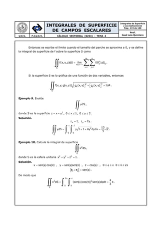 INTEGRALES DE SUPERFICIE
DE CAMPOS ESCALARES
Integrales de Superficie
y sus Aplicaciones
Pág.: 119 de 160
Prof.
José Luis QuinteroU.C.V. F.I.U.C.V. CÁLCULO VECTORIAL (0254) - TEMA 2
Entonces se escribe el límite cuando el tamaño del parche se aproxima a 0, y se define
la integral de superficie de f sobre la superficie S como
m n
*
ij ij
m,n
i 1 j 1S
f(x,y,z)dS lím f(P ) S
→∞
= =
= ∆
∑∑∫∫ .
Si la superficie S es la gráfica de una función de dos variables, entonces
22
x y
D
f(x, y,g(x, y)) g (x, y) g (x,y) 1dA + +    
∫∫ .
Ejemplo 9. Evalúe
S
ydS
∫∫ ,
donde S es la superficie 2
z x y= + , 0 x 1≤ ≤ , 0 y 2≤ ≤ .
Solución.
x yz 1, z 2y= = .
1 2
2
0 0
S
13
ydS y 1 1 4y dydx 2
3
= + + =
∫∫ ∫ ∫ .
Ejemplo 10. Calcule la integral de superficie
2
S
x dS
∫∫ ,
donde S es la esfera unitaria 2 2 2
x y z 1+ + = .
Solución.
x sen( )cos( ) , y sen( )sen( ) , z cos( )= φ θ = φ θ = φ , 0 0 2≤ φ ≤ π ≤ θ ≤ π
sen( )θ φ× = φr r .
De modo que
2
2 2
0 0
S
4
x dS (sen( )cos( )) sen( )d d
3
π π
= φ θ φ φ θ = π
∫∫ ∫ ∫ .
 