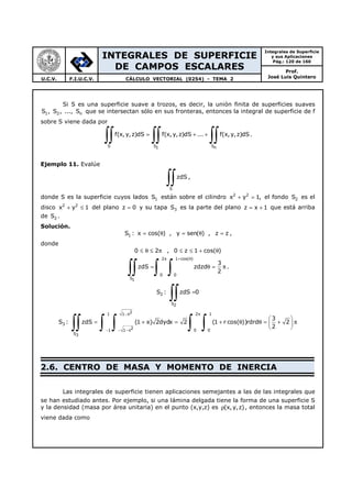INTEGRALES DE SUPERFICIE
DE CAMPOS ESCALARES
Integrales de Superficie
y sus Aplicaciones
Pág.: 120 de 160
Prof.
José Luis QuinteroU.C.V. F.I.U.C.V. CÁLCULO VECTORIAL (0254) - TEMA 2
Si S es una superficie suave a trozos, es decir, la unión finita de superficies suaves
1 2 nS , S , ..., S que se intersectan sólo en sus fronteras, entonces la integral de superficie de f
sobre S viene dada por
S S S1 n
f(x,y,z)dS f(x,y,z)dS ... f(x, y,z)dS= + +
∫∫ ∫∫ ∫∫ .
Ejemplo 11. Evalúe
S
zdS
∫∫ ,
donde S es la superficie cuyos lados 1S están sobre el cilindro 2 2
x y 1,+ = el fondo 2S es el
disco 2 2
x y 1+ ≤ del plano z 0= y su tapa 3S es la parte del plano z x 1= + que está arriba
de 2S .
Solución.
1S : x cos( ) , y sen( ) , z z= θ = θ = ,
donde
0 2≤ θ ≤ π , 0 z 1 cos( )≤ ≤ + θ
2 1 cos( )
0 0
S1
3
zdS zdzd
2
π + θ
= θ = π
∫∫ ∫ ∫ .
2S :
S2
zdS 0=
∫∫
3S :
21 1 x 2 1
21 1 x 0 0
S3
3
zdS (1 x) 2dydx 2 (1 r cos( ))rdrd 2
2
− π
− − −
 
= + = + θ θ = + π 
 ∫∫ ∫ ∫ ∫ ∫
2.6. CENTRO DE MASA Y MOMENTO DE INERCIA
Las integrales de superficie tienen aplicaciones semejantes a las de las integrales que
se han estudiado antes. Por ejemplo, si una lámina delgada tiene la forma de una superficie S
y la densidad (masa por área unitaria) en el punto (x,y,z) es (x,y,z)ρ , entonces la masa total
viene dada como
 