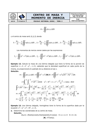 CENTRO DE MASA Y
MOMENTO DE INERCIA
Integrales de Superficie
y sus Aplicaciones
Pág.: 121 de 160
Prof.
José Luis QuinteroU.C.V. F.I.U.C.V. CÁLCULO VECTORIAL (0254) - TEMA 2
S
m (x,y,z)dS= ρ
∫∫
y el centro de masa será (x,y, z) donde
yz
S
M 1
x x (x, y,z)dS
m m
= = ρ
∫∫ , xz
S
M 1
y y (x,y,z)dS
m m
= = ρ
∫∫ ,
xy
S
M 1
z z (x,y,z)dS
m m
= = ρ
∫∫ .
Los momentos de inercia vienen dados por las expresiones
2 2
x
S
I (y z ) (x, y,z)dS= + ρ
∫∫ , 2 2
y
S
I (x z ) (x,y,z)dS= + ρ
∫∫ , 2 2
z
S
I (x y ) (x, y,z)dS= + ρ
∫∫ .
Ejemplo 12. Calcule la masa de una lámina delgada que tiene la forma de la porción de
superficie 2 2
z 2 x y= − − , z 0≥ , sabiendo que la densidad superficial en cada punto de la
misma, es proporcional al cuadrado de su distancia al eje z.
Solución.
2 2 2 2 2 2
S S S
2 2
2
3 2 2 2 2
0 0
m (x,y,z)dS K (x y ) dA K (x y ) 4x 4y 1dA
u 1
K r 4r 1drd u 4r 1 r 2udu 8rdr
4
π
= ρ = + = + + +
−
= + θ = + ⇒ = ⇒ =
∫∫ ∫∫ ∫∫
∫ ∫
N
2 2 5 3 2 5/2 2 3/2
3 2
2 22
2 5/2 2 3/2 5/2 3/2
00 0
5 3
(u 1)u 1 u u 1 (4r 1) (4r 1)
r 4r 1dr du
16 16 5 3 16 5 3
1 (4r 1) (4r 1) 1 (9) (9) 1 1
m K d K d
16 5 3 16 5 3 5 3
3 3 1 1 242
m K
8 5 3 5 3 8 5
π π
   − + +
+ = = − = −      
   
   + +
= − θ = − − + θ      
   
 π π
= − − + =  
 
∫ ∫
∫ ∫
26 596 149
K . K K
3 8 15 30
π 
− = = π 
 
Ejemplo 13. Una lámina delgada, homogénea tiene la forma de la superficie dada por la
ecuación 2 2 2 2
x y z R+ + = , z 0≥ .
a. Determine las coordenadas de su centro de masa.
Solución.
( , ) (Rsen( )cos( ),Rsen( )sen( ),R cos( )) 0 / 2 0 2φ θ = φ θ φ θ φ ≤ φ ≤ π ≤ θ ≤ πr
2
R sen( )= φN .
 