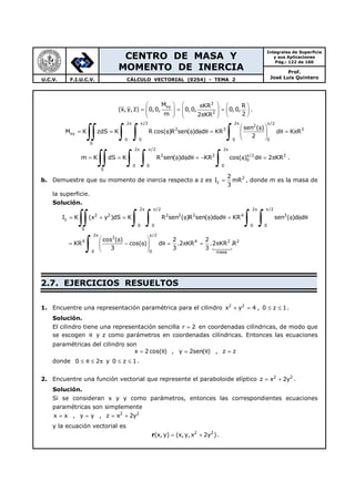 CENTRO DE MASA Y
MOMENTO DE INERCIA
Integrales de Superficie
y sus Aplicaciones
Pág.: 122 de 160
Prof.
José Luis QuinteroU.C.V. F.I.U.C.V. CÁLCULO VECTORIAL (0254) - TEMA 2
3
xy
2
M KR R
(x,y, z) 0,0, 0,0, 0,0,
m 22 KR
   π  
= = =       π     
.
2 /2 2 /2
2
2 3 3
xy
00 0 0
S
sen ( )
M K zdS K R cos( )R sen( )d d KR d K R
2
π π π π
 φ
= = φ φ φ θ = θ = π  
 ∫∫ ∫ ∫ ∫
2 /2 2
2 2 /2 2
0
0 0 0
S
m K dS K R sen( )d d KR cos( ) d 2 KR
π π π
π
= = φ φ θ = − φ θ = π
∫∫ ∫ ∫ ∫ .
b. Demuestre que su momento de inercia respecto a z es 2
z
2
I mR
3
= , donde m es la masa de
la superficie.
Solución.
2 /2 2 /2
2 2 2 2 2 4 3
z
0 0 0 0
S
2 /2
3
4 4 2 2
00 masa
I K (x y )dS K R sen ( )R sen( )d d KR sen ( )d d
cos ( ) 2 2
KR cos( ) d .2 KR .2 KR .R
3 3 3
π π π π
π π
= + = φ φ φ θ = φ φ θ
 φ
= − φ θ = π = π  
 
∫∫ ∫ ∫ ∫ ∫
∫
2.7. EJERCICIOS RESUELTOS
1. Encuentre una representación paramétrica para el cilindro 2 2
x y 4+ = , 0 z 1≤ ≤ .
Solución.
El cilindro tiene una representación sencilla r 2= en coordenadas cilíndricas, de modo que
se escogen θ y z como parámetros en coordenadas cilíndricas. Entonces las ecuaciones
paramétricas del cilindro son
x 2 cos( )= θ , y 2sen( )= θ , z z=
donde 0 2≤ θ ≤ π y 0 z 1≤ ≤ .
2. Encuentre una función vectorial que represente el paraboloide elíptico 2 2
z x 2y= + .
Solución.
Si se consideran x y y como parámetros, entonces las correspondientes ecuaciones
paramétricas son simplemente
x x= , y y= , 2 2
z x 2y= +
y la ecuación vectorial es
r 2 2
(x, y) (x,y, x 2y )= + .
 