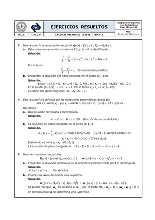 EJERCICIOS RESUELTOS
Integrales de Superficie
y sus Aplicaciones
Pág.: 123 de 160
Prof.
José Luis QuinteroU.C.V. F.I.U.C.V. CÁLCULO VECTORIAL (0254) - TEMA 2
3. Sea la superficie de ecuación vectorial r(u,v) (2(u v),3(u v), 4uv)= + − .
a. Determine una ecuación cartesiana F(x, y,z) 0= e identifíquela.
Solución.
2 2
2 2x y
(u v) (u v) 4uv z
4 9
− = + − − = = .
Por lo tanto
2 2
x y
z
4 9
− = (Paraboloide hiperbólico)
b. Encuentre la ecuación del plano tangente en el punto (2, 3,0)− .
Solución.
ru(u,v) (2,3, 4v)= , rv(u, v) (2, 3, 4u)= − , r ru v (12(u v),8(v u), 12)× = + − − .
En el punto (2, 3,0)− , u 0 , v 1= = . Por lo tanto r ru v (12,8, 12)× = − .
Ecuación del plano tangente: 3x 2y 3z 0+ − = .
4. Sea la superficie definida por las ecuaciones paramétricas dadas por
x(u,v) ucos(v)= , y(u,v) usen(v)= , 2
z(u, v) u= , (u, v) 0,10 0,2∈ × π      .
Determine:
a. Una ecuación cartesiana e identifíquela.
Solución.
2 2
x y z+ = 0 z 100≤ ≤ (Porción de un paraboloide)
b. La ecuación del plano tangente en el punto (0,1,1).
Solución.
r ru vu 1, v , (u,v) (cos(v),sen(v),2u) (u, v) ( usen(v),ucos(v),0)
2
π
= = = = −
r r 2 2
u v ( 2u cos(v), 2u sen(v),u)× = − − .
Evaluando se tiene r ru v (0, 2,1)× = − .
La ecuación del plano tangente es: 2(y 1) 1(z 1) 0 2y z 1− − + − = ⇒ − + = − .
5. Sean las funciones vectoriales
t 2
(u,v) (ucos(v),usen(v),u )= ; w 2 3
(u, v) (u v,(u v) ,(u v) )= − − − .
a. Encuentre la ecuación cartesiana de la superficie parametrizada por t e identifíquela.
Solución.
2 2 2
x y u z+ = = . Paraboloide
b. Pruebe que w no determina una superficie.
Solución.
w w2 2
u v(u, v) (1,2(u v),3(u v) ) ; (u,v) ( 1, 2(u v), 3(u v) )= − − = − − − − − .
Se puede ver que wu es paralelo a wv , por lo tanto w w 0 w wu v u v 0× = ⇒ × = y
en consecuencia w no determina una superficie.
 