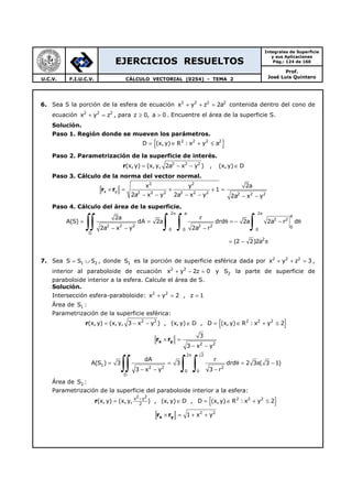 EJERCICIOS RESUELTOS
Integrales de Superficie
y sus Aplicaciones
Pág.: 124 de 160
Prof.
José Luis QuinteroU.C.V. F.I.U.C.V. CÁLCULO VECTORIAL (0254) - TEMA 2
6. Sea S la porción de la esfera de ecuación 2 2 2 2
x y z 2a+ + = contenida dentro del cono de
ecuación 2 2 2
x y z+ = , para z 0, a 0≥ > . Encuentre el área de la superficie S.
Solución.
Paso 1. Región donde se mueven los parámetros.
{ }2 2 2 2
D (x,y) R : x y a= ∈ + ≤
Paso 2. Parametrización de la superficie de interés.
r 2 2 2
(x, y) (x,y, 2a x y ) , (x,y) D= − − ∈
Paso 3. Cálculo de la norma del vector normal.
r r
2 2
x y 2 2 2 2 2 2 2 2 2
x y 2a
1
2a x y 2a x y 2a x y
× = + + =
− − − − − −
Paso 4. Cálculo del área de la superficie.
2 a 2
a
2 2
2 2 2 2 2 0
0 0 0
D
2
2a r
A(S) dA 2a drd 2a 2a r d
2a x y 2a r
(2 2)2a
π π
= = θ = − − θ
− − −
= − π
∫∫ ∫ ∫ ∫
7. Sea 1 2S S S= ∪ , donde 1S es la porción de superficie esférica dada por 2 2 2
x y z 3+ + = ,
interior al paraboloide de ecuación 2 2
x y 2z 0+ − = y 2S la parte de superficie de
paraboloide interior a la esfera. Calcule el área de S.
Solución.
Intersección esfera-paraboloide: 2 2
x y 2 , z 1+ = =
Área de 1S :
Parametrización de la superficie esférica:
{ }r 2 2 2 2 2
(x, y) (x,y, 3 x y ) , (x, y) D , D (x, y) R : x y 2= − − ∈ = ∈ + ≤
x yr r
2 2
3
3 x y
× =
− −
2 2
1
2 2 2
0 0
D
dA r
A(S ) 3 3 drd 2 3 ( 3 1)
3 x y 3 r
π
= = θ = π −
− − −∫∫ ∫ ∫
Área de 2S :
Parametrización de la superficie del paraboloide interior a la esfera:
{ }r
2 2x y 2 2 2
2
(x, y) (x,y, ) , (x, y) D , D (x,y) R : x y 2
+
= ∈ = ∈ + ≤
x yr r 2 2
1 x y× = + +
 